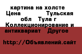 картина на холсте › Цена ­ 55 000 - Тульская обл., Тула г. Коллекционирование и антиквариат » Другое   